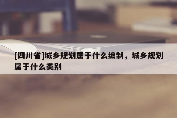 [四川省]城乡规划属于什么编制，城乡规划属于什么类别