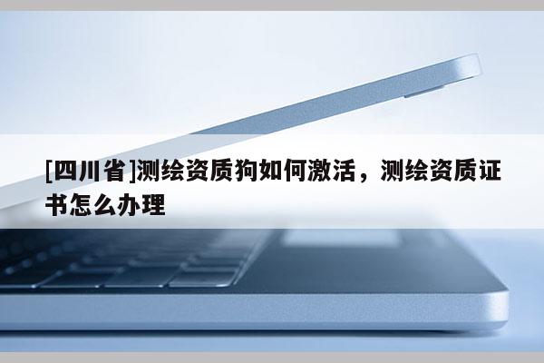[四川省]测绘资质狗如何激活，测绘资质证书怎么办理