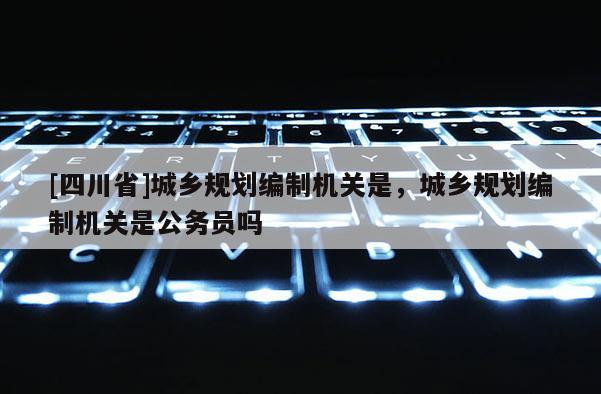 [四川省]城乡规划编制机关是，城乡规划编制机关是公务员吗