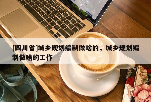 [四川省]城乡规划编制做啥的，城乡规划编制做啥的工作