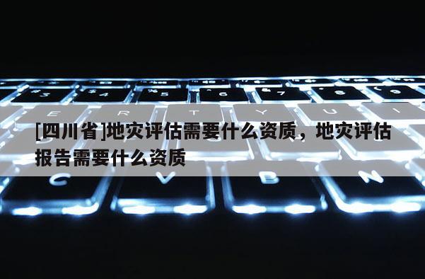 [四川省]地灾评估需要什么资质，地灾评估报告需要什么资质