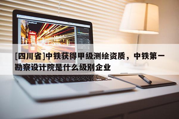 [四川省]中铁获得甲级测绘资质，中铁第一勘察设计院是什么级别企业