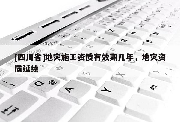 [四川省]地灾施工资质有效期几年，地灾资质延续