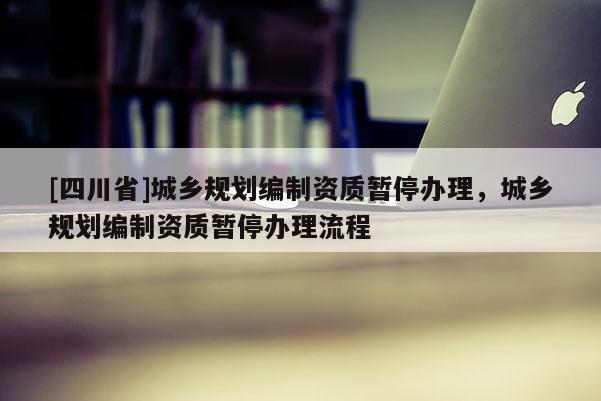 [四川省]城乡规划编制资质暂停办理，城乡规划编制资质暂停办理流程