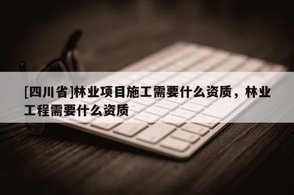 [四川省]林业项目施工需要什么资质，林业工程需要什么资质