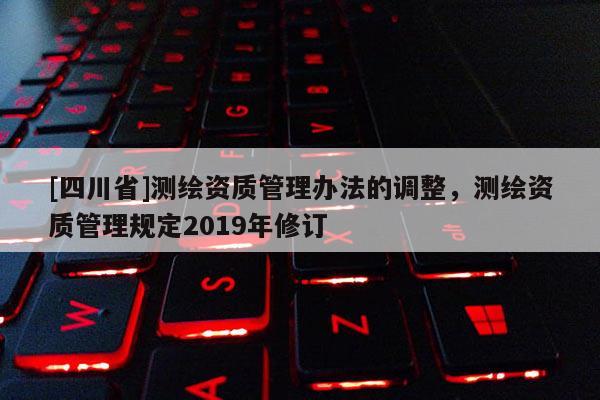 [四川省]测绘资质管理办法的调整，测绘资质管理规定2019年修订