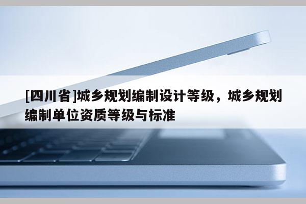 [四川省]城乡规划编制设计等级，城乡规划编制单位资质等级与标准