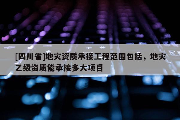 [四川省]地灾资质承接工程范围包括，地灾乙级资质能承接多大项目