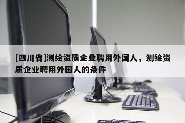 [四川省]测绘资质企业聘用外国人，测绘资质企业聘用外国人的条件