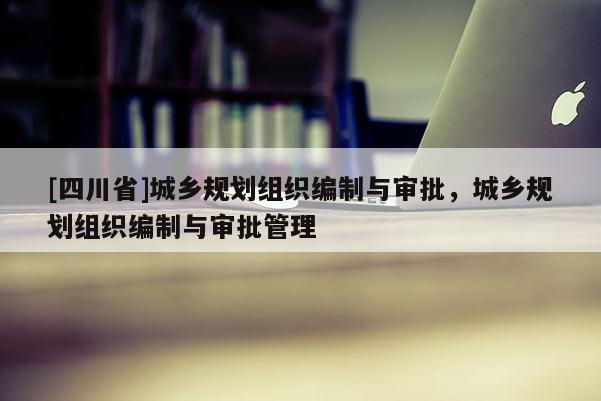 [四川省]城乡规划组织编制与审批，城乡规划组织编制与审批管理