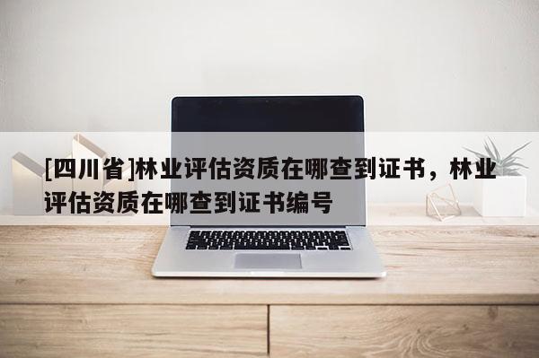 [四川省]林业评估资质在哪查到证书，林业评估资质在哪查到证书编号
