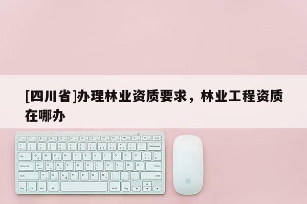 [四川省]办理林业资质要求，林业工程资质在哪办