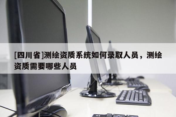 [四川省]测绘资质系统如何录取人员，测绘资质需要哪些人员