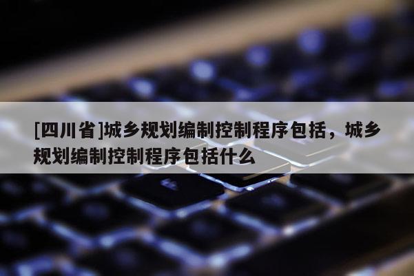 [四川省]城乡规划编制控制程序包括，城乡规划编制控制程序包括什么