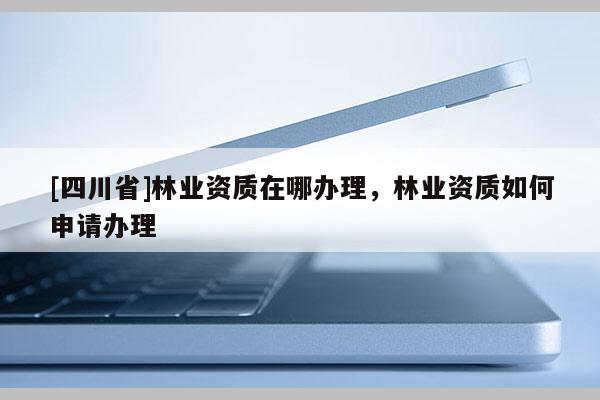 [四川省]林业资质在哪办理，林业资质如何申请办理