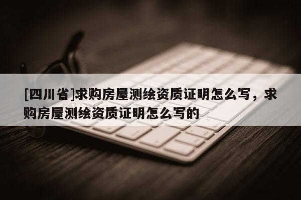 [四川省]求购房屋测绘资质证明怎么写，求购房屋测绘资质证明怎么写的