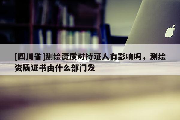 [四川省]测绘资质对持证人有影响吗，测绘资质证书由什么部门发