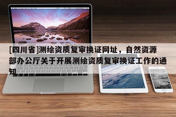 [四川省]测绘资质复审换证网址，自然资源部办公厅关于开展测绘资质复审换证工作的通知
