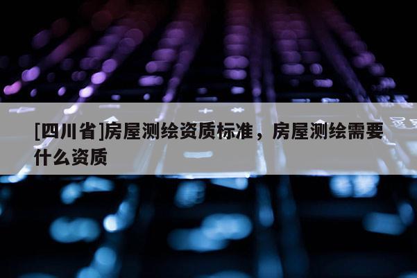 [四川省]房屋测绘资质标准，房屋测绘需要什么资质