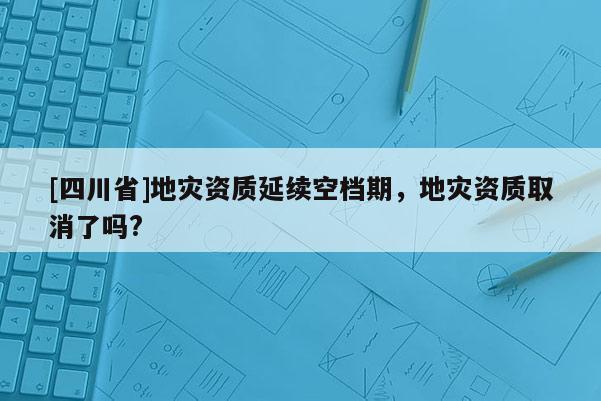 [四川省]地灾资质延续空档期，地灾资质取消了吗?
