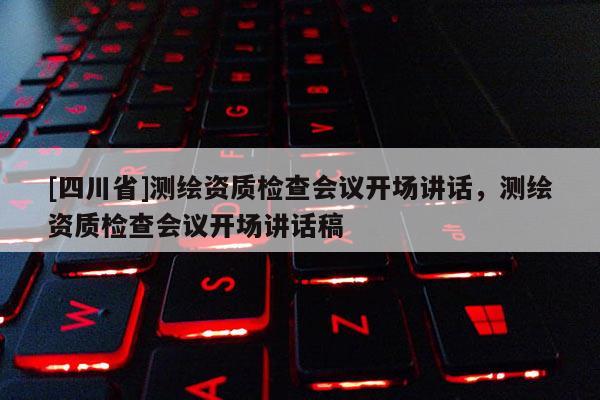 [四川省]测绘资质检查会议开场讲话，测绘资质检查会议开场讲话稿
