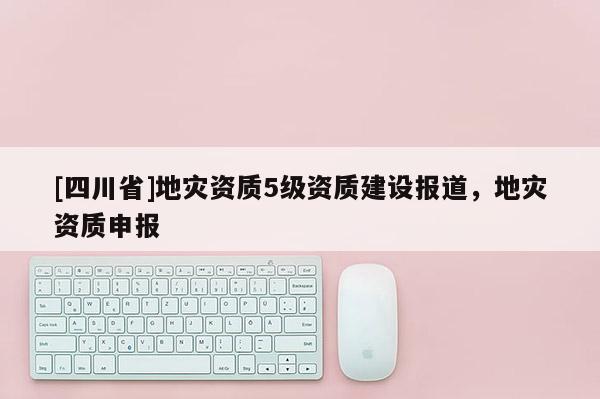 [四川省]地灾资质5级资质建设报道，地灾资质申报