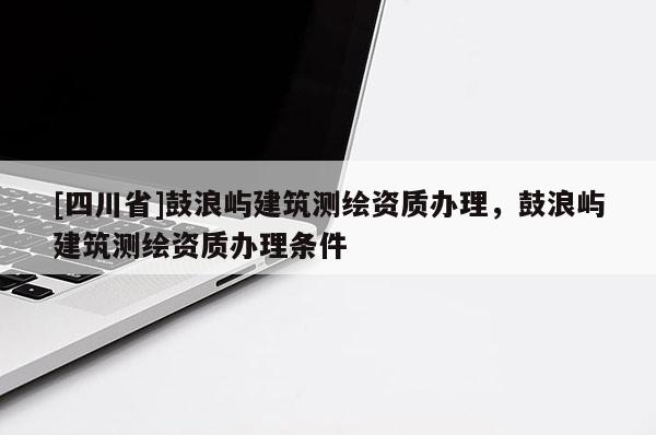 [四川省]鼓浪屿建筑测绘资质办理，鼓浪屿建筑测绘资质办理条件