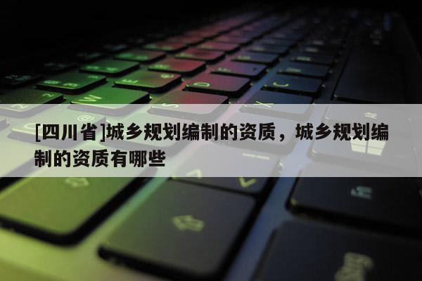 [四川省]城乡规划编制的资质，城乡规划编制的资质有哪些