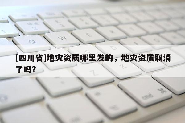 [四川省]地灾资质哪里发的，地灾资质取消了吗?