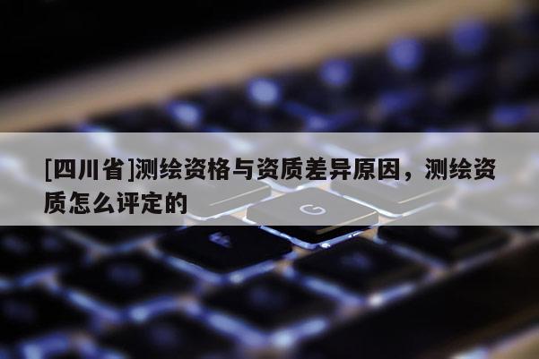 [四川省]测绘资格与资质差异原因，测绘资质怎么评定的