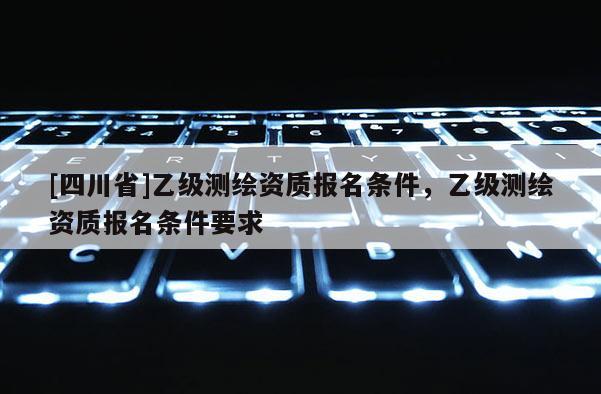 [四川省]乙级测绘资质报名条件，乙级测绘资质报名条件要求