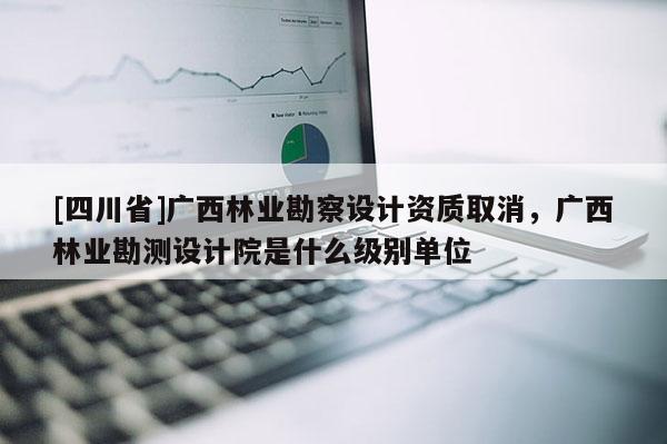 [四川省]广西林业勘察设计资质取消，广西林业勘测设计院是什么级别单位