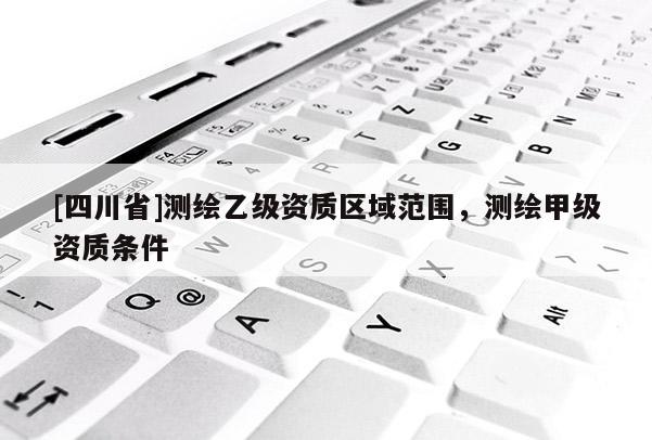 [四川省]测绘乙级资质区域范围，测绘甲级资质条件