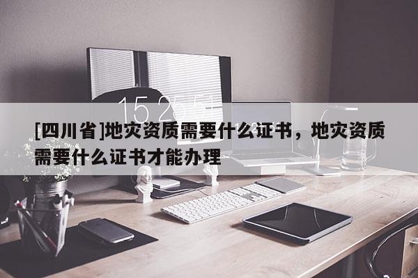 [四川省]地灾资质需要什么证书，地灾资质需要什么证书才能办理