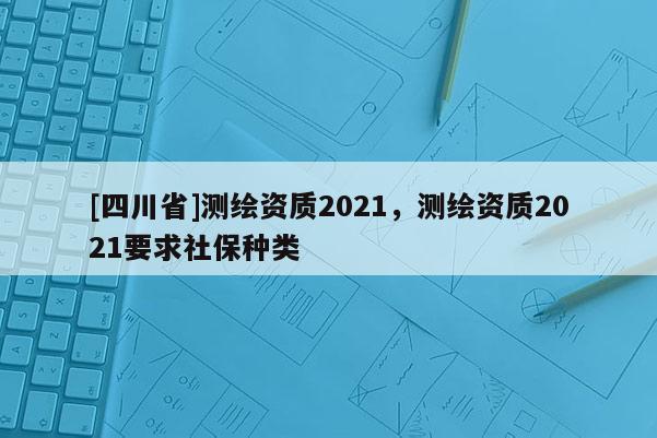 [四川省]测绘资质2021，测绘资质2021要求社保种类