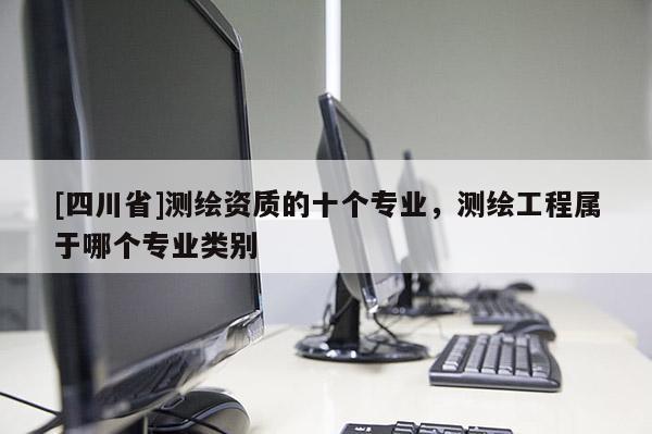 [四川省]测绘资质的十个专业，测绘工程属于哪个专业类别