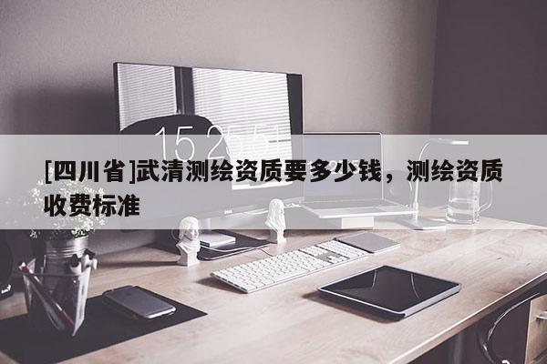 [四川省]武清测绘资质要多少钱，测绘资质收费标准