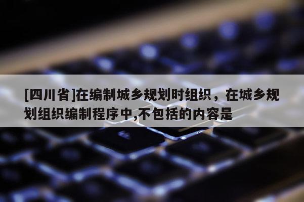 [四川省]在编制城乡规划时组织，在城乡规划组织编制程序中,不包括的内容是