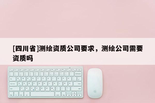 [四川省]测绘资质公司要求，测绘公司需要资质吗