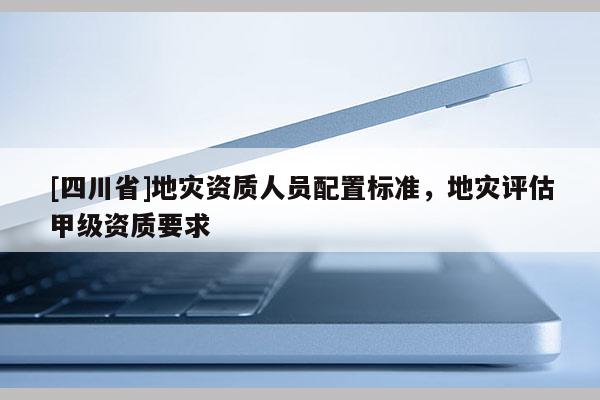 [四川省]地灾资质人员配置标准，地灾评估甲级资质要求