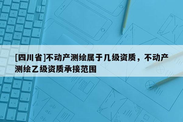 [四川省]不动产测绘属于几级资质，不动产测绘乙级资质承接范围