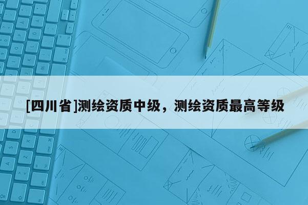 [四川省]测绘资质中级，测绘资质最高等级