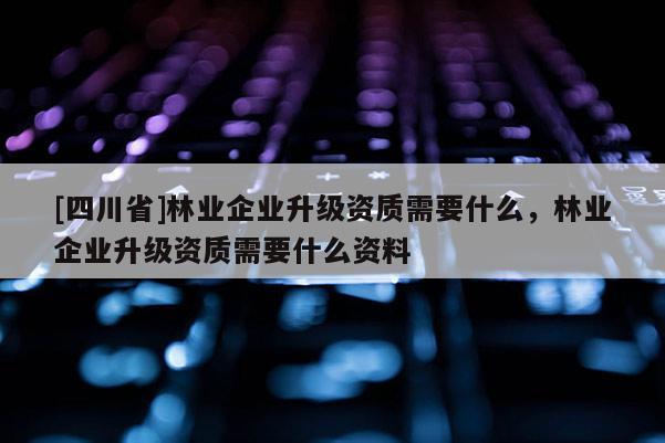 [四川省]林业企业升级资质需要什么，林业企业升级资质需要什么资料