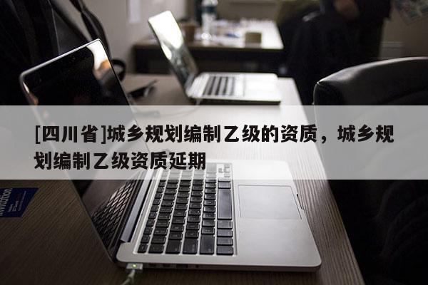 [四川省]城乡规划编制乙级的资质，城乡规划编制乙级资质延期