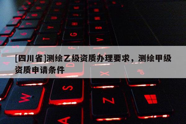[四川省]测绘乙级资质办理要求，测绘甲级资质申请条件