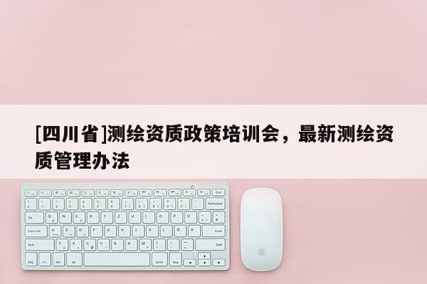 [四川省]测绘资质政策培训会，最新测绘资质管理办法