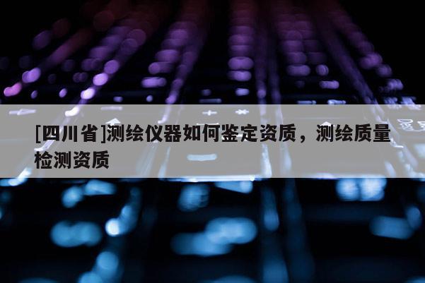 [四川省]测绘仪器如何鉴定资质，测绘质量检测资质