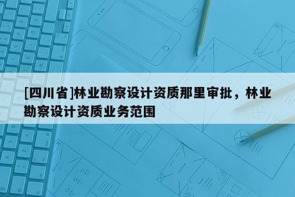 [四川省]林业勘察设计资质那里审批，林业勘察设计资质业务范围