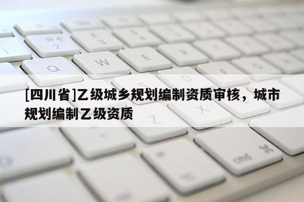 [四川省]乙级城乡规划编制资质审核，城市规划编制乙级资质