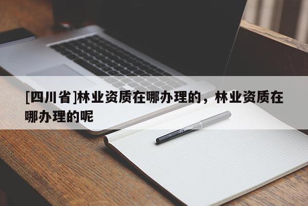 [四川省]林业资质在哪办理的，林业资质在哪办理的呢